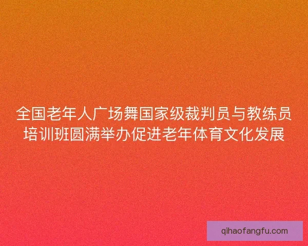 全国老年人广场舞国家级裁判员与教练员培训班圆满举办促进老年体育文化发展