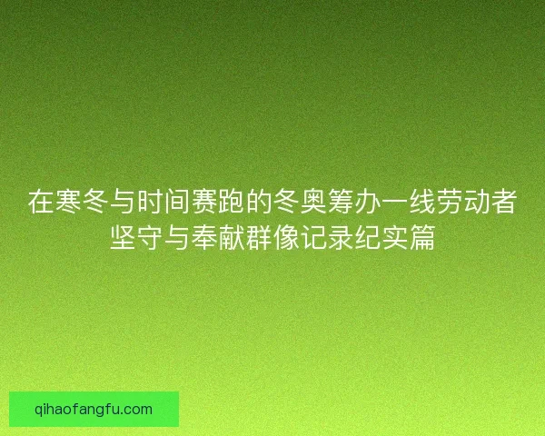 在寒冬与时间赛跑的冬奥筹办一线劳动者坚守与奉献群像记录纪实篇