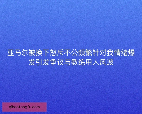 亚马尔被换下怒斥不公频繁针对我情绪爆发引发争议与教练用人风波