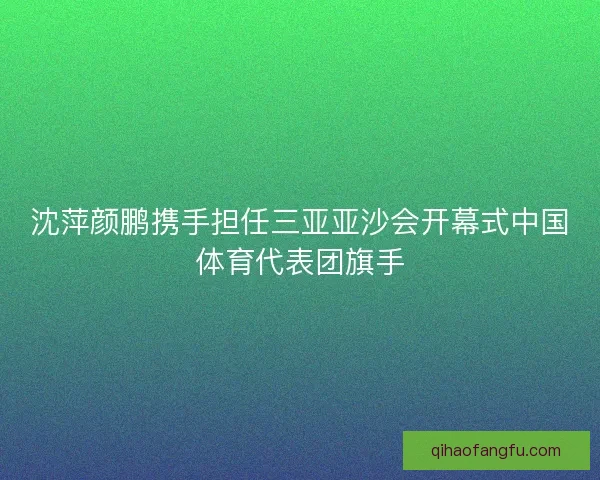 沈萍颜鹏携手担任三亚亚沙会开幕式中国体育代表团旗手