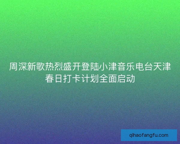 周深新歌热烈盛开登陆小津音乐电台天津春日打卡计划全面启动