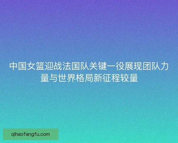 中国女篮迎战法国队关键一役展现团队力量与世界格局新征程较量