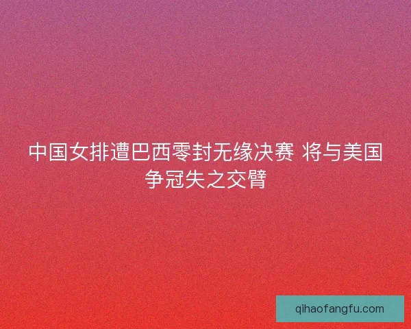 中国女排遭巴西零封无缘决赛 将与美国争冠失之交臂