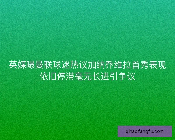英媒曝曼联球迷热议加纳乔维拉首秀表现依旧停滞毫无长进引争议